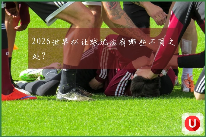 2026世界杯让球玩法有哪些不同之处？
